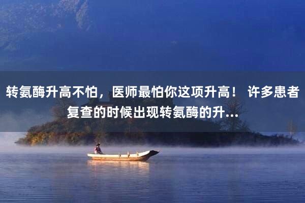 转氨酶升高不怕，医师最怕你这项升高！ 许多患者复查的时候出现转氨酶的升...