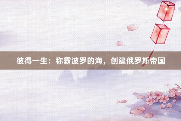 彼得一生：称霸波罗的海，创建俄罗斯帝国