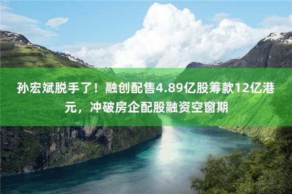 孙宏斌脱手了！融创配售4.89亿股筹款12亿港元，冲破房企配股融资空窗期