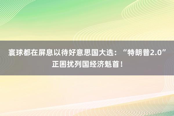 寰球都在屏息以待好意思国大选：“特朗普2.0”正困扰列国经济魁首！