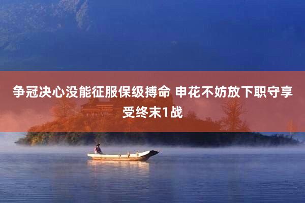 争冠决心没能征服保级搏命 申花不妨放下职守享受终末1战