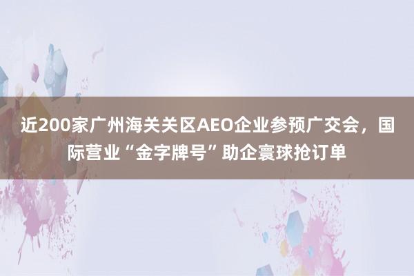 近200家广州海关关区AEO企业参预广交会，国际营业“金字牌号”助企寰球抢订单