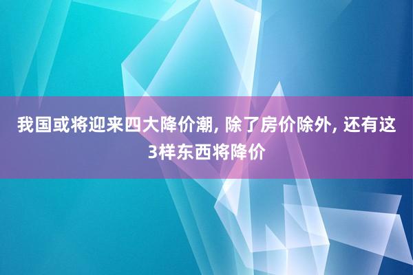 我国或将迎来四大降价潮, 除了房价除外, 还有这3样东西将降价