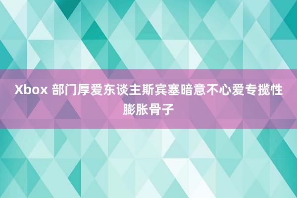 Xbox 部门厚爱东谈主斯宾塞暗意不心爱专揽性膨胀骨子