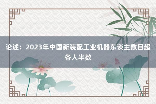 论述：2023年中国新装配工业机器东谈主数目超各人半数