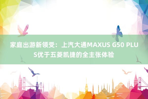 家庭出游新领受：上汽大通MAXUS G50 PLUS优于五菱凯捷的全主张体验